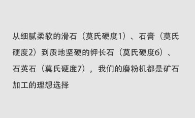 從細(xì)膩柔軟的滑石（莫氏硬度1）、石膏（莫氏硬度2）到質(zhì)地堅(jiān)硬的鉀長(zhǎng)石（莫氏硬度6）、石英石（莫氏硬度7），我們的磨粉機(jī)都是礦石加工的理想選擇。